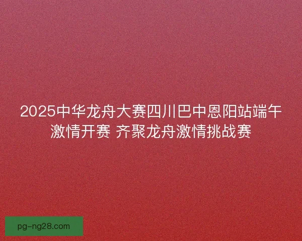 2025中华龙舟大赛四川巴中恩阳站端午激情开赛 齐聚龙舟激情挑战赛