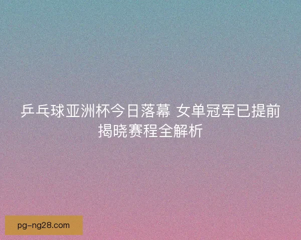 乒乓球亚洲杯今日落幕 女单冠军已提前揭晓赛程全解析